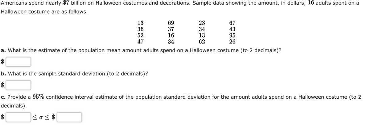 Americans spend nearly $7 billion on Halloween costumes and decorations. Sample data showing the amount, in dollars, 16 adults spent on a
Halloween costume are as follows.
13
36
52
47
69
37
16
34
23
34
13
67
43
95
26
62
a. What is the estimate of the population mean amount adults spend on a Halloween costume (to 2 decimals)?
$
b. What is the sample standard deviation (to 2 decimals)?
$
c. Provide a 95% confidence interval estimate of the population standard deviation for the amount adults spend on a Halloween costume (to 2
decimals).
$
sos$
