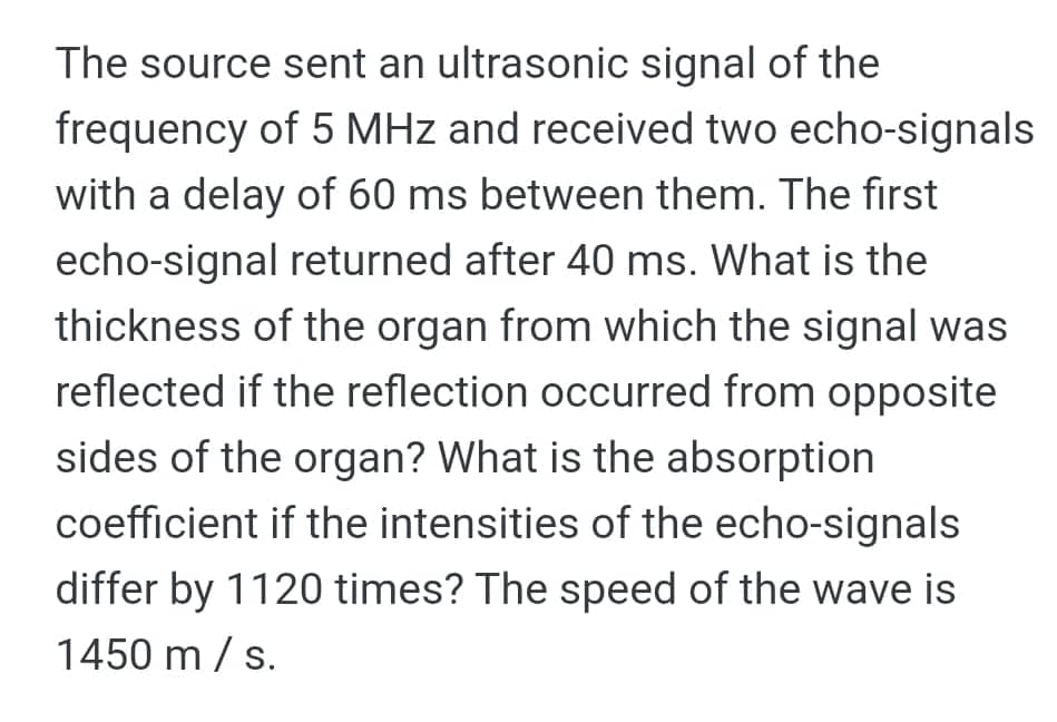 The source sent an ultrasonic signal of the
frequency of 5 MHz and received two echo-signals
with a delay of 60 ms between them. The fırst
echo-signal returned after 40 ms. What is the
thickness of the organ from which the signal was
reflected if the reflection occurred from opposite
sides of the organ? What is the absorption
coefficient if the intensities of the echo-signals
differ by 1120 times? The speed of the wave is
1450 m / s.
