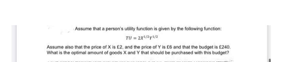 Assume that a person's utility function is given by the following function:
TU = 2x/2y/2
Assume also that the price of X is £2, and the price of Y is £6 and that the budget is £240.
What is the optimal amount of goods X and Y that should be purchased with this budget?
