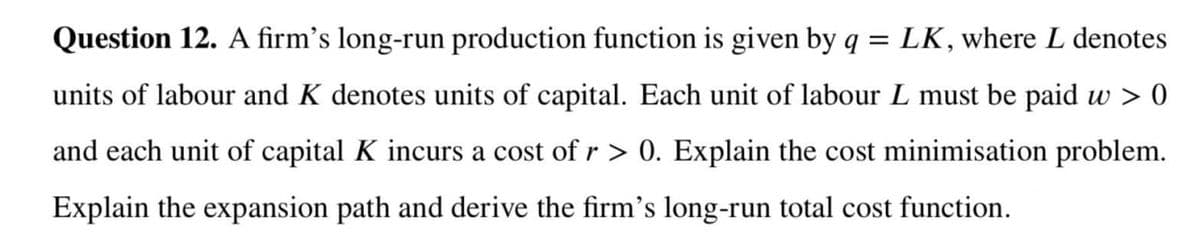 Question 12. A firm's long-run production function is given by q = LK, where L denotes
units of labour and K denotes units of capital. Each unit of labour L must be paid w > 0
and each unit of capital K incurs a cost of r > 0. Explain the cost minimisation problem.
Explain the expansion path and derive the firm's long-run total cost function.
