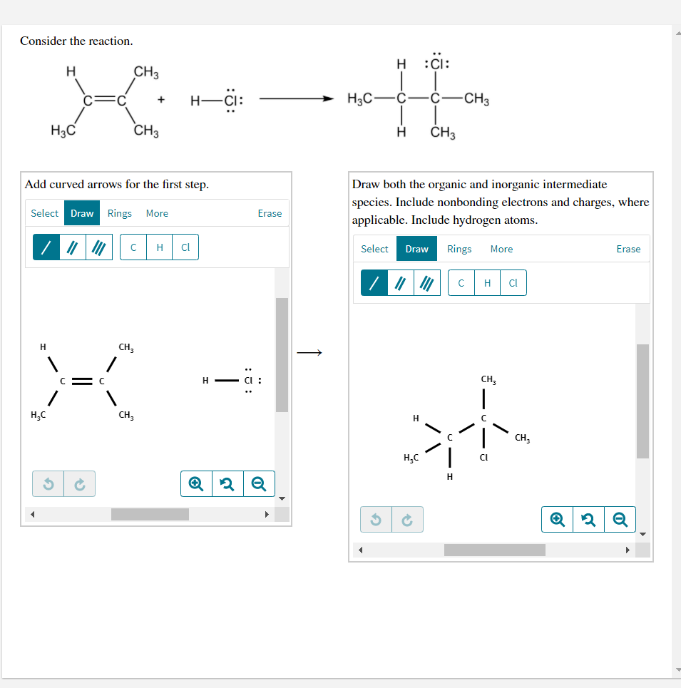 Consider the reaction.
H
:CI:
CH3
-Ci:
H3C
Ċ-CH3
H3C
CH3
ČH3
Add curved arrows for the first step.
Draw both the organic and inorganic intermediate
species. Include nonbonding electrons and charges, where
Select
Draw
Rings
More
Erase
applicable. Include hydrogen atoms.
H
Cl
Select
Draw
Rings
More
Erase
H
Cl
CH,
H - ci :
CH;
H,C
CH;
CH;
H,C
CI
H
