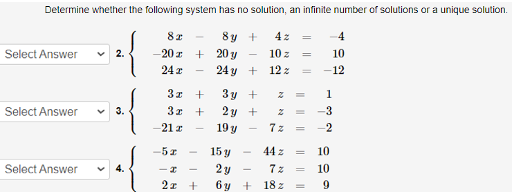 Determine whether the following system has no solution, an infinite number of solutions or a unique solution.
8 x
8ญ +
4 z
-4
Select Answer
v 2.
-20 x + 20 y
10 z
10
24 I
24 y + 12 z
-12
3π +
3 y +
1
3x +
2 y +
19 y
Select Answer
3.
-3
-21 x
7 z
-2
-5 x
15 y
44 z
10
-
Select Answer
4.
2 y
7 z
10
- I
2x +
6 y
+ 18 z
9
|| |
||||
