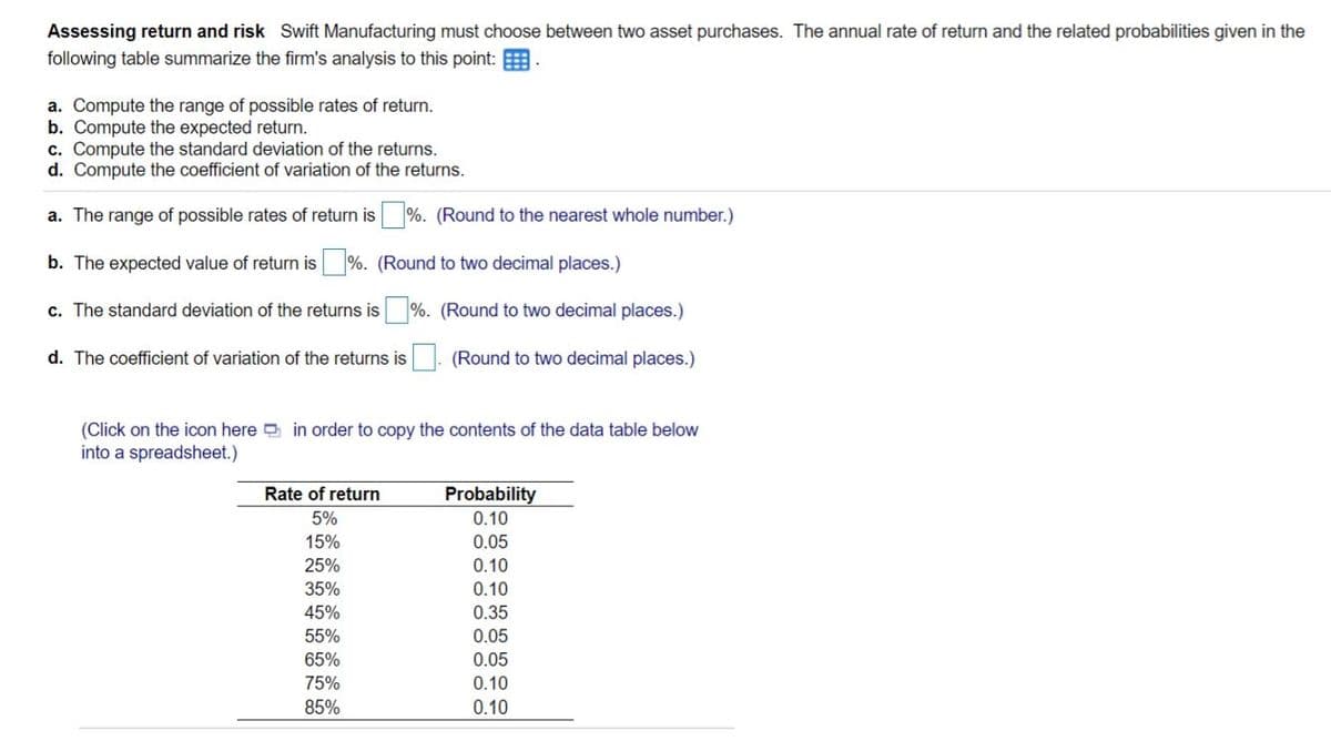 Assessing return and risk Swift Manufacturing must choose between two asset purchases. The annual rate of return and the related probabilities given in the
following table summarize the firm's analysis to this point: E
a. Compute the range of possible rates of return.
b. Compute the expected return.
c. Compute the standard deviation of the returns.
d. Compute the coefficient of variation of the returns.
a. The range of possible rates of return is %. (Round to the nearest whole number.)
b. The expected value of return is %. (Round to two decimal places.)
c. The standard deviation of the returns is %. (Round to two decimal places.)
d. The coefficient of variation of the returns is
(Round to two decimal places.)
(Click on the icon here in order to copy the contents of the data table below
into a spreadsheet.)
Rate of return
Probability
5%
0.10
15%
0.05
25%
0.10
35%
0.10
45%
0.35
55%
0.05
65%
0.05
75%
0.10
85%
0.10
