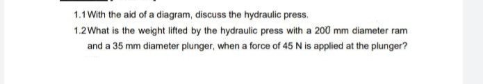 1.1 With the aid of a diagram, discuss the hydraulic press.
1.2 What is the weight lifted by the hydraulic press with a 200 mm diameter ram
and a 35 mm diameter plunger, when a force of 45 N is applied at the plunger?