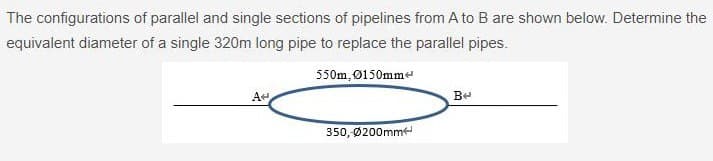 The configurations of parallel and single sections of pipelines from A to B are shown below. Determine the
equivalent diameter of a single 320m long pipe to replace the parallel pipes.
550m, 0150mm
A
350, Ø200mm
Be