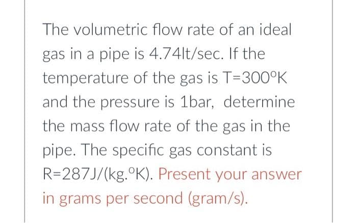The volumetric flow rate of an ideal
gas in a pipe is 4.74lt/sec. If the
temperature of the gas is T=300°K
and the pressure is 1bar, determine
the mass flow rate of the gas in the
pipe. The specific gas constant is
R=287J/(kg. °K). Present your answer
in grams per second (gram/s).