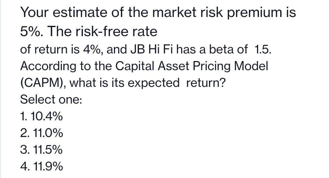 Your estimate of the market risk premium is
5%. The risk-free rate
of return is 4%, and JB Hi Fi has a beta of 1.5.
According to the Capital Asset Pricing Model
(CAPM), what is its expected return?
Select one:
1. 10.4%
2. 11.0%
3. 11.5%
4. 11.9%
