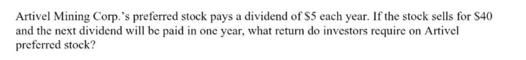 Artivel Mining Corp.'s preferred stock pays a dividend of $5 each year. If the stock sells for $40
and the next dividend will be paid in one year, what return do investors require on Artivel
preferred stock?
