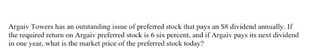 Argaiv Towers has an outstanding issue of preferred stock that pays an $8 dividend annually. If
the required return on Argaiv preferred stock is 6 six percent, and if Argaiv pays its next dividend
in one year, what is the market price of the preferred stock today?
