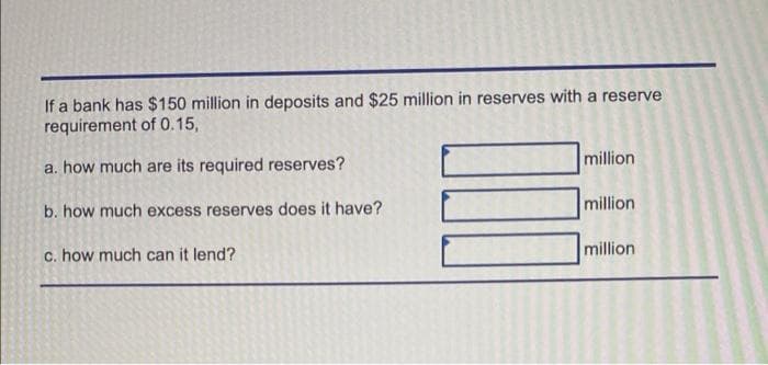 If a bank has $150 million in deposits and $25 million in reserves with a reserve
requirement of 0.15,
million
a. how much are its required reserves?
million
b. how much excess reserves does it have?
million
c. how much can it lend?

