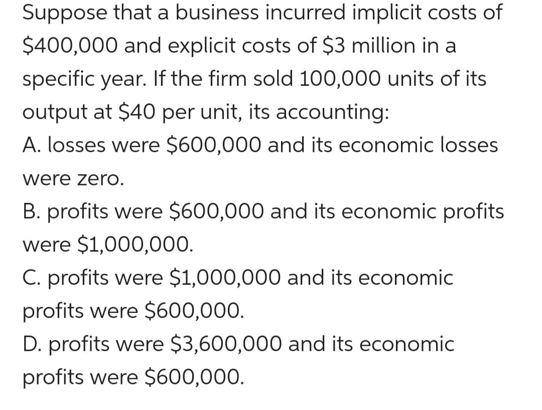 Suppose that a business incurred implicit costs of
$400,000 and explicit costs of $3 million in a
specific year. If the firm sold 100,000 units of its
output at $40 per unit, its accounting:
A. losses were $600,000 and its economic losses
were zerO.
B. profits were $600,000 and its economic profits
were $1,000,000.
C. profits were $1,000,000 and its economic
profits were $600,000.
D. profits were $3,600,000O and its economic
profits were $600,000.
