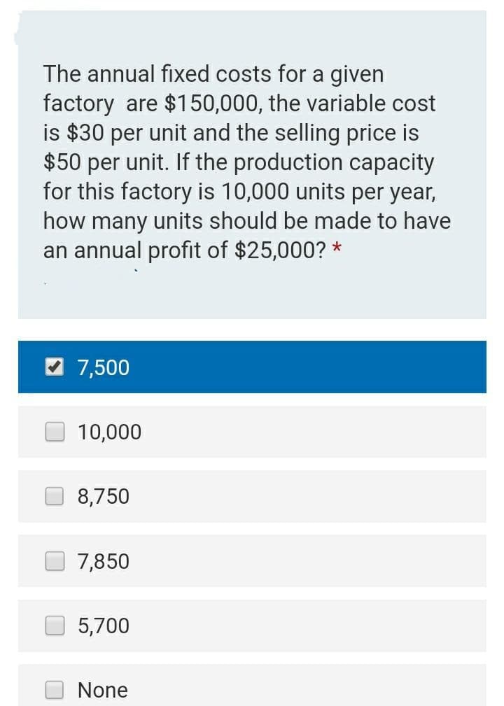 The annual fixed costs for a given
factory are $150,000, the variable cost
is $30 per unit and the selling price is
$50 per unit. If the production capacity
for this factory is 10,000 units per year,
how many units should be made to have
an annual profit of $25,000? *
7,500
10,000
8,750
7,850
5,700
None
