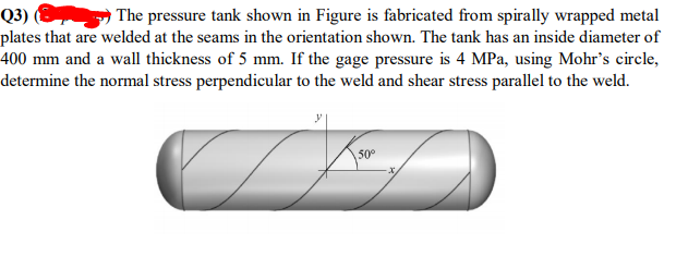 Q3) (8
plates that are welded at the seams in the orientation shown. The tank has an inside diameter of
400 mm and a wall thickness of 5 mm. If the gage pressure is 4 MPa, using Mohr's circle,
determine the normal stress perpendicular to the weld and shear stress parallel to the weld.
The pressure tank shown in Figure is fabricated from spirally wrapped metal
50°
