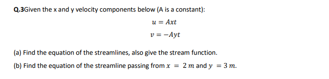 Q.3Given the x and y velocity components below (A is a constant):
u = Axt
v = -Ayt
(a) Find the equation of the streamlines, also give the stream function.
(b) Find the equation of the streamline passing from x = 2 m and y = 3 m.
