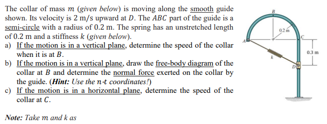 The collar of mass m (given below) is moving along the smooth guide
shown. Its velocity is 2 m/s upward at D. The ABC part of the guide is a
semi-circle with a radius of 0.2 m. The spring has an unstretched length
of 0.2 m and a stiffness k (given below).
a) If the motion is in a vertical plane, determine the speed of the collar
0.2 m
0.3 m
when it is at B.
b) If the motion is in a vertical plane, draw the free-body diagram of the
collar at B and determine the normal force exerted on the collar by
the guide. (Hint: Use the n-t coordinates!)
c) If the motion is in a horizontal plane, determine the speed of the
collar at C.
Note: Take m and k as
