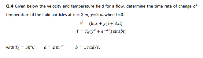 Q.4 Given below the velocity and temperature field for a flow, determine the time rate of change of
temperature of the fluid particles at x = 2 m, y=2 m when t=0.
V = (In x + y)î + 3xtĵ
T = T,(y² + e-ax) sin(bt)
with T, = 50°C
a = 2 m-1
b = 1 rad/s.
