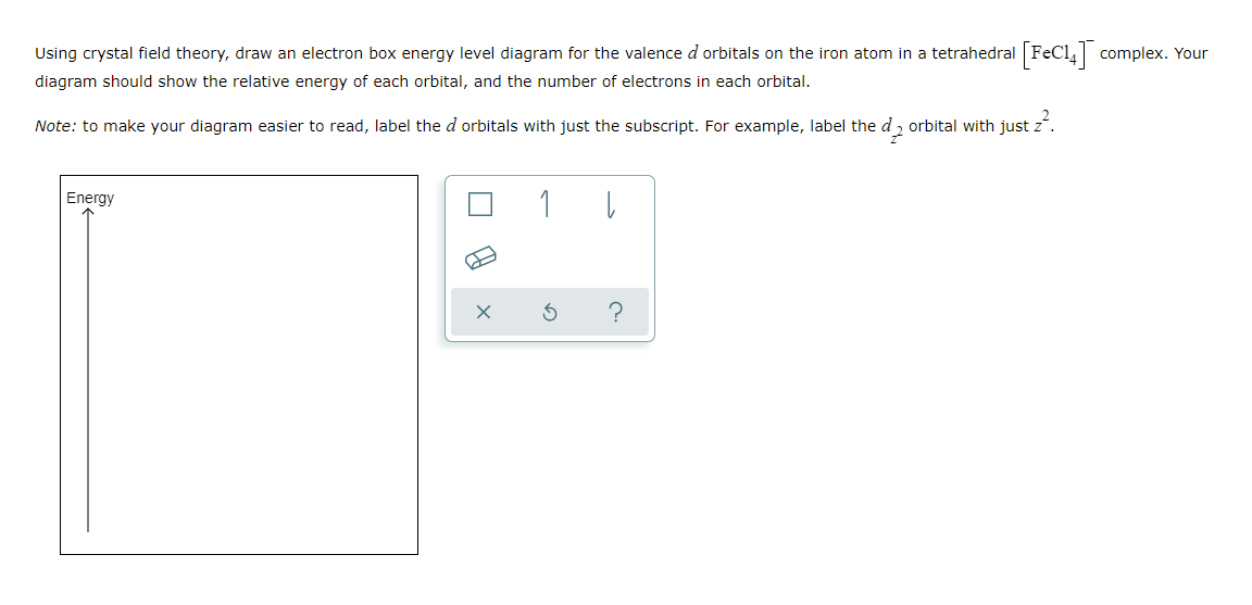 Using crystal field theory, draw an electron box energy level diagram for the valence d orbitals on the iron atom in a tetrahedral FeCl, complex. Your
diagram should show the relative energy of each orbital, and the number of electrons in each orbital.
Note: to make your diagram easier to read, label the d orbitals with just the subscript. For example, label the d 2 orbital with just z.
Energy
