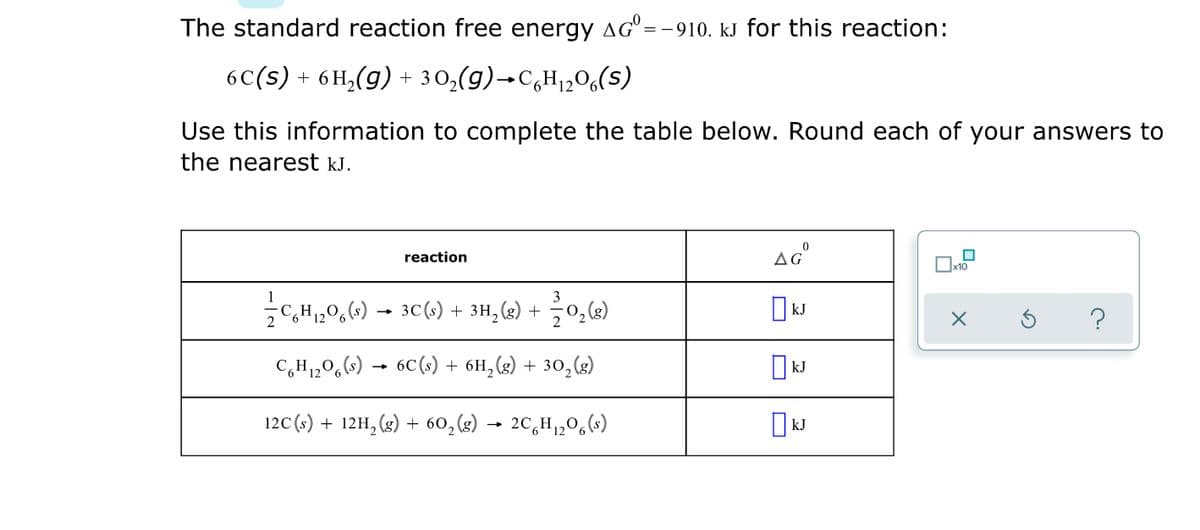 The standard reaction free energy aG°=
'= -910. kJ for this reaction:
6C(s) + 6 H,(g) + 30,(g)→C,H12O6(s)
Use this information to complete the table below. Round each of your answers to
the nearest kJ.
reaction
3
C,H,0,6) – 3C(1) + 3H,(2) +
kJ
C,H,0,() → 6C(s) + 6H,(g) + 30,(g)
12C (s) + 12H, (g) + 60,(g) → 2C,H1,0,(*)
