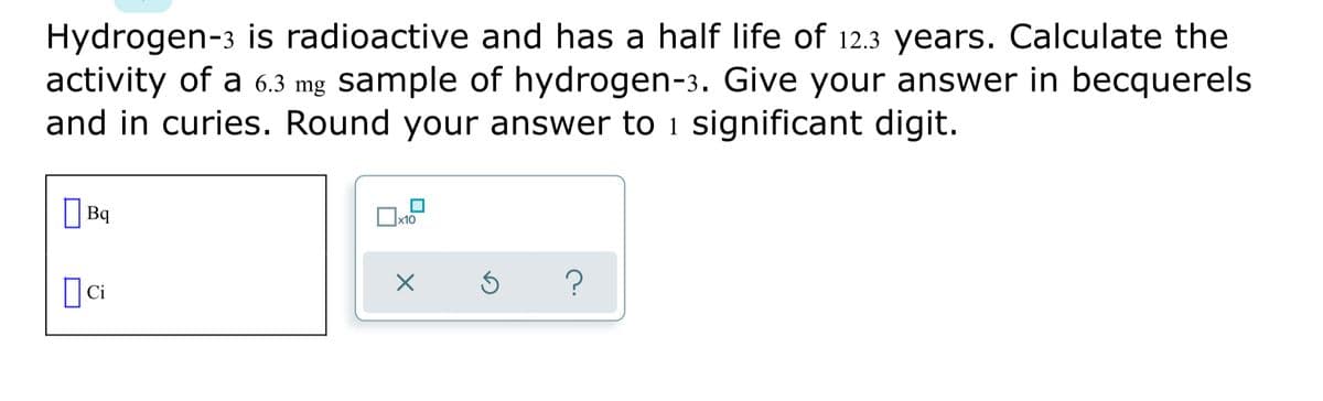 Hydrogen-3 is radioactive and has a half life of 12.3 years. Calculate the
activity of a 6.3 mg sample of hydrogen-3. Give your answer in becquerels
and in curies. Round your answer to i significant digit.
|Bq
x10
