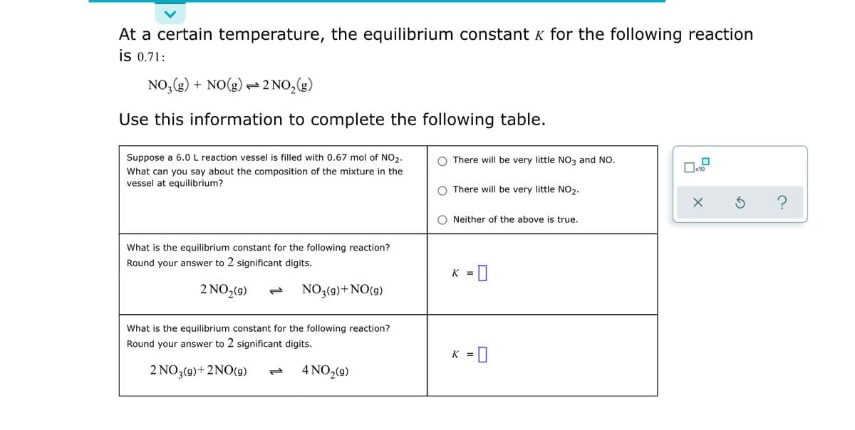 At a certain temperature, the equilibrium constant k for the following reaction
is 0.71:
NO, (g) + NO(g) =2 NO,(g)
Use this information to complete the following table.
Suppose a 6.0 L reaction vessel is filled with 0.67 mol of NO2.
There will be very little NO3 and NO.
What can you say about the composition of the mixture in the
vessel at equilibrium?
There will be very little NO2.
O Neither of the above is true.
What is the equilibrium constant for the following reaction?
Round your answer to 2 significant digits.
K =0
2 NO,(9)
NO3(9)+NO(9)
What is the equilibrium constant for the following reaction?
Round your answer to 2 significant digits.
K = 0
2 NO3(9)+2NO(g)
4 NO,(9)
