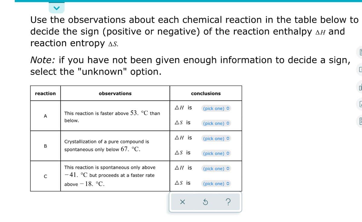 Use the observations about each chemical reaction in the table below to
decide the sign (positive or negative) of the reaction enthalpy AH and
reaction entropy as.
Note: if you have not been given enough information to decide a sign,
select the "unknown" option.
reaction
observations
conclusions
ΔΗ is
(pick one) O
This reaction is faster above 53. °C than
A
below.
AS is
(pick one) O
ΔΗ is
(pick one) O
Crystallization of a pure compound is
В
spontaneous only below 67. °C.
AS is
(pick one) O
This reaction is spontaneous only above
-41. °C but proceeds at a faster rate
ΔΗ is
(pick one) O
above - 18. °C.
AS is
(pick one) O
?

