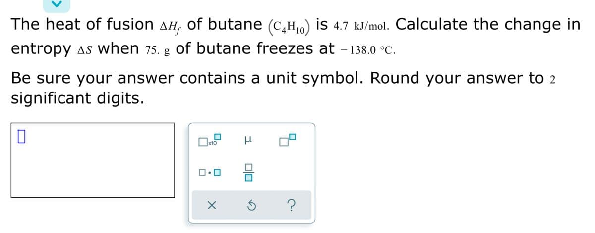 The heat of fusion AH,
of butane (c,H0) is 4.7 kJ/mol. Calculate the change in
entropy as when 75. g of butane freezes at - 138.0 °C.
|
Be sure your answer contains a unit symbol. Round your answer to 2
significant digits.

