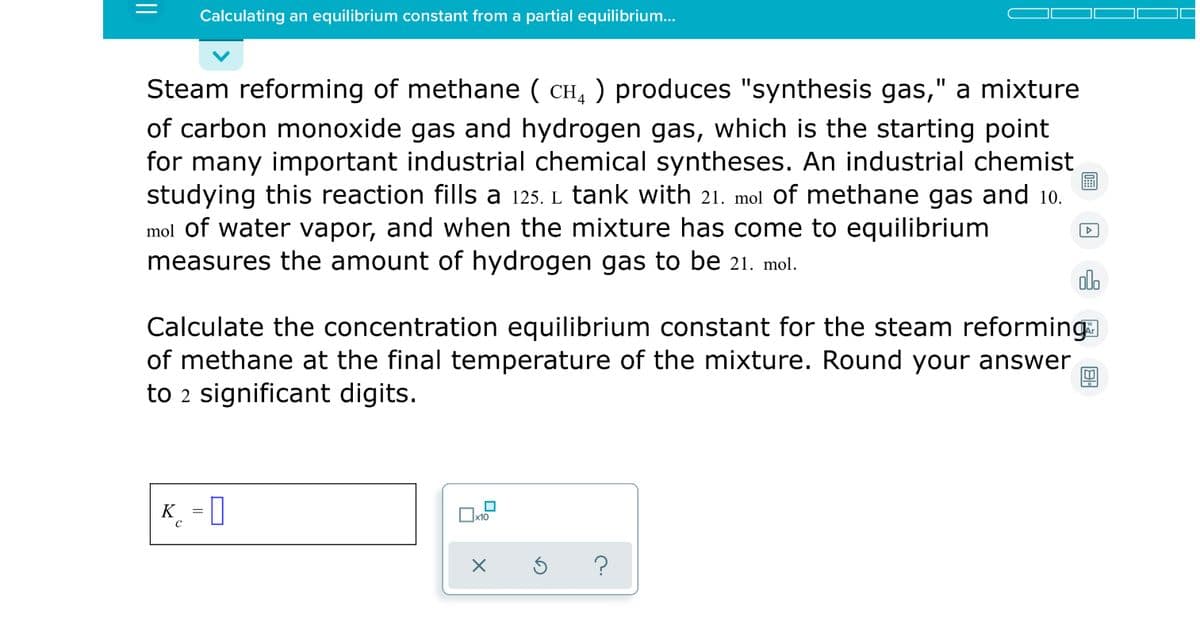 Calculating an equilibrium constant from a partial equilibrium...
Steam reforming of methane ( CH, ) produces "synthesis gas," a mixture
of carbon monoxide gas and hydrogen gas, which is the starting point
for many important industrial chemical syntheses. An industrial chemist
studying this reaction fills a 125. L tank with 21. mol of methane gas and 10.
mol of water vapor, and when the mixture has come to equilibrium
measures the amount of hydrogen gas to be 21. mol.
olo
Calculate the concentration equilibrium constant for the steam reforming
of methane at the final temperature of the mixture. Round your answer
to 2 significant digits.
K_ = 0
?
||
