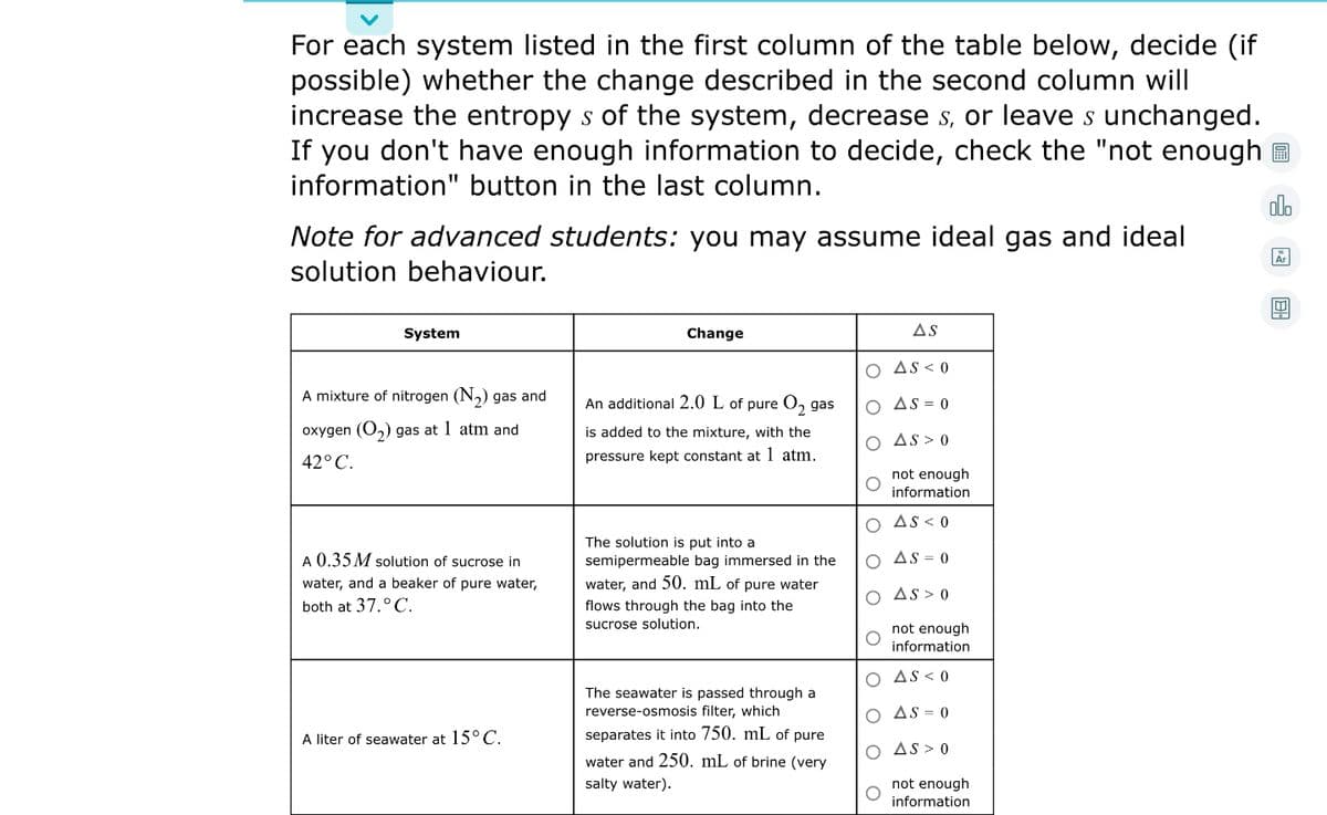 For each system listed in the first column of the table below, decide (if
possible) whether the change described in the second column will
increase the entropy s of the system, decrease s, or leave s unchanged.
If you don't have enough information to decide, check the "not enough E
information" button in the last column.
olo
Note for advanced students: you may assume ideal gas and ideal
solution behaviour.
System
Change
AS
O As < 0
A mixture of nitrogen (N,) gas and
An additional 2.0 L of pure O, gas
O As = 0
oxygen (O,) gas at 1 atm and
is added to the mixture, with the
O As> 0
42° C.
pressure kept constant at 1 atm.
not enough
information
O As< 0
The solution is put into a
A 0.35 M solution of sucrose in
semipermeable bag immersed in the
AS = 0
water, and a beaker of pure water,
water, and 50. mL of pure water
O As > 0
both at 37.°C.
flows through the bag into the
sucrose solution.
not enough
information
O AS < 0
The seawater is passed through a
reverse-osmosis filter, which
O AS = 0
A liter of seawater at 15° C.
separates it into 750. mL of pure
O AS > 0
water and 250. mL of brine (very
salty water).
not enough
information
