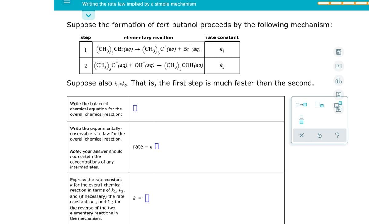 Writing the rate law implied by a simple mechanism
Suppose the formation of tert-butanol proceeds by the following mechanism:
step
elementary reaction
rate constant
1
(CH,),CBr(aq) → (CH3),C"(aq) + Br (aq)
2 (CH3),C"(aq) + OH (aq) →
(CH3),COH(aq)
kz
Suppose also k,»k,. That is, the first step is much faster than the second.
olo
Write the balanced
chemical equation for the
overall chemical reaction:
Write the experimentally-
observable rate law for the
overall chemical reaction.
rate = k I
Note: your answer should
not contain the
concentrations of any
intermediates.
Express the rate constant
k for the overall chemical
reaction in terms of k1, k2,
and (if necessary) the rate
constants k-1 and k.2 for
k =
the reverse of the two
elementary reactions in
the mechanism.
olo
||
