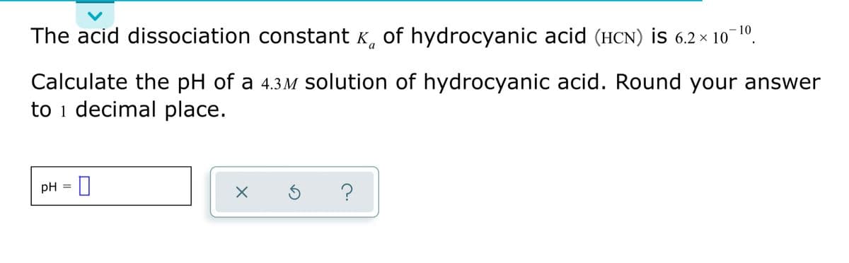 The acid dissociation constant K, of hydrocyanic acid (HCN) İS 6.2 × 10
-10
Calculate the pH of a 4.3M solution of hydrocyanic acid. Round your answer
to i decimal place.
pH = I
