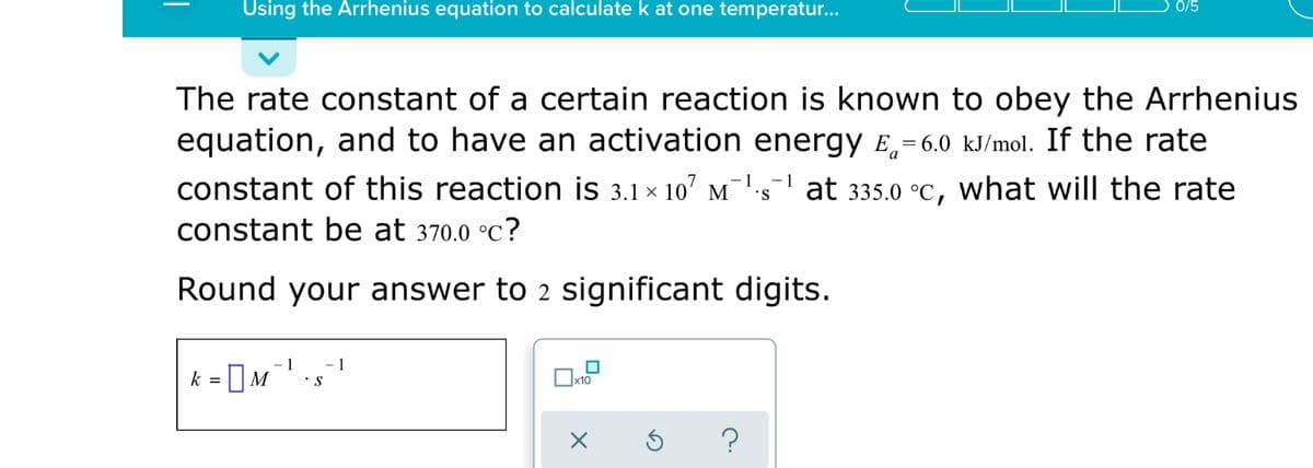 Using the Arrhenius equation to calculate k at one temperatur...
0/5
The rate constant of a certain reaction is known to obey the Arrhenius
equation, and to have an activation energy E,=6.0 kJ/mol. If the rate
constant of this reaction is 3.1 × 107 m¯'-s at 335.0 °C, what will the rate
constant be at 370.0 °C?
Round your answer to 2 significant digits.
1
- 1
k = ]M
x10
?

