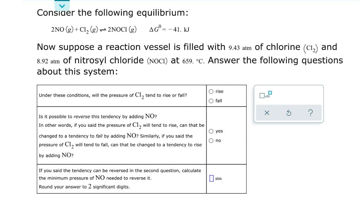 Consiaer the following equilibrium:
2NO (g) + Cl,
(g)
-2NOCI (g)
= - 41. kJ
Now suppose a reaction vessel is filled with 9.43 atm of chlorine (Cı,) and
8.92 atm of nitrosyl chloride (NOCI) at 659. °C. Answer the following questions
about this system:
O rise
Under these conditions, will the pressure of CI, tend to rise or fall?
Ox10
2.
O fall
Is it possible to reverse this tendency by adding NO?
In other words, if you said the pressure of Cl, will tend to rise, can that be
О yes
changed to a tendency to fall by adding NO? Similarly, if you said the
O no
pressure of Cl, will tend to fall, can that be changed to a tendency to rise
by adding NO?
If you said the tendency can be reversed in the second question, calculate
the minimum pressure of NO needed to reverse it.
atm
Round your answer to 2 significant digits.
