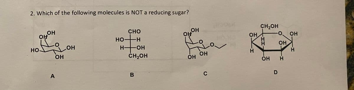 2. Which of the following molecules is NOT a reducing sugar?
ОН
ОН
НО-
A
ОН
ОН
CHO
HOH
HOH
CH₂OH
ОН
ОН
ОН
ОН
C
ОН
H
CH₂OH
О ОН
ОН
D
ОН H
Т.
Н