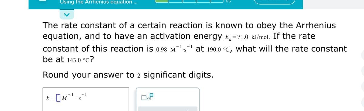 Using the Arrhenius equation ...
The rate constant of a certain reaction is known to obey the Arrhenius
equation, and to have an activation energy E,=71.0 kJ/mol. If the rate
a
constant of this reaction is 0.98 M¯1.s' at 190.0 °C, What will the rate constant
be at 143.0 °c?
Round your answer to 2 significant digits.
1
1
k = ]M
•S
х10
