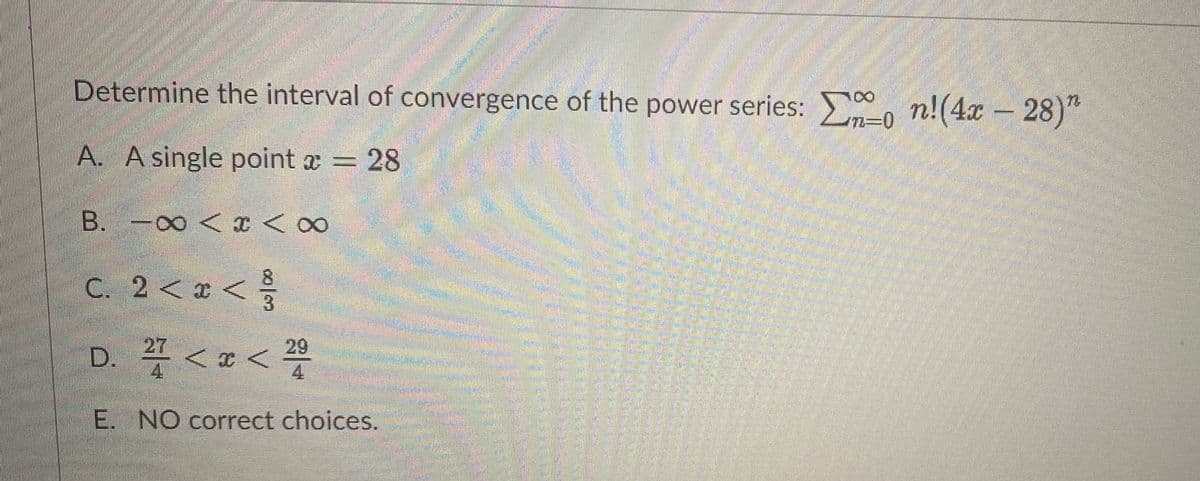 Determine the interval of convergence of the power series: , n!(4x – 28)"
A. A single point a = 28
B. -00 <x < 00
8
C. 2< x
3
<
27
D. 4 < x <
29
4.
E. NO correct choices.

