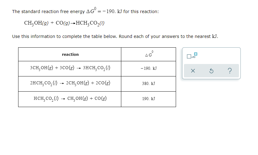 The standard reaction free energy AG = -190. kJ for this reaction:
CH;OH(g) + CO(g)→HCH;CO2(1)
Use this information to complete the table below. Round each of your answers to the nearest kJ.
reaction
AG°
3CH, OH(s) + 3C0() – )
3HCH, CO, (1)
- 190. kJ
?
2нсH, со, () - 2сн, он(€) + 2со(3)
380. kJ
нсн, со, () - сн, он(е) + со(€)
190. kJ
