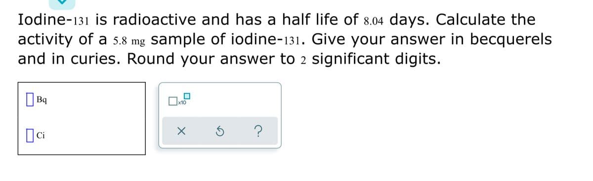 Iodine-131 is radioactive and has a half life of 8.04 days. Calculate the
activity of a 5.8 mg sample of iodine-131. Give your answer in becquerels
and in curies. Round your answer to 2 significant digits.
|Bq
x10
