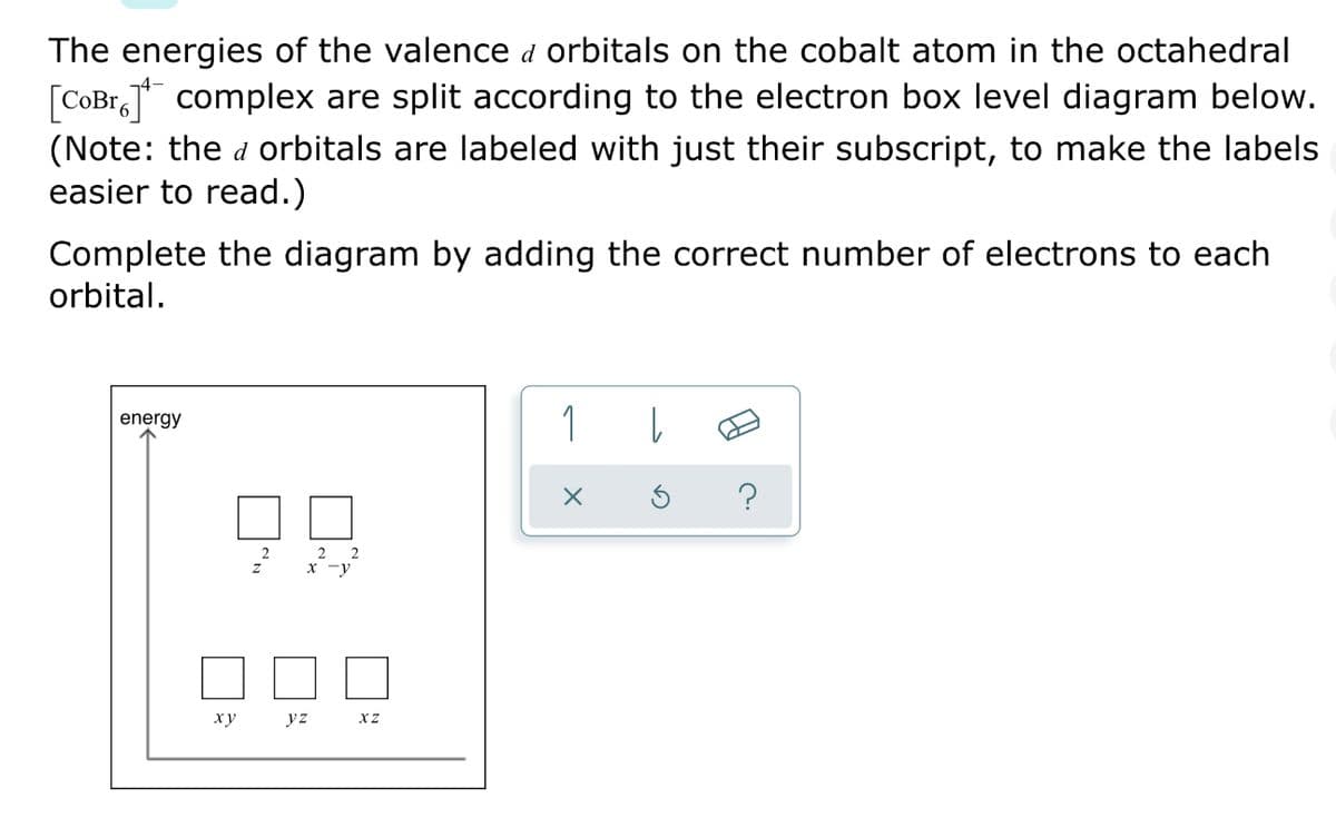 The energies of the valence d orbitals on the cobalt atom in the octahedral
[COB1,T complex are split according to the electron box level diagram below.
[
(Note: the d orbitals are labeled with just their subscript, to make the labels
easier to read.)
Complete the diagram by adding the correct number of electrons to each
orbital.
1
energy
2 2
x -y
2
ху
yz
XZ
