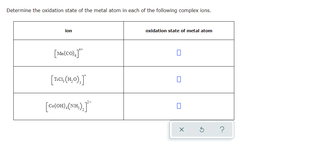 Determine the oxidation state of the metal atom in each of the following complex ions.
ion
oxidation state of metal atom
[Ma(co),j*
[Tc, (1,0).J
