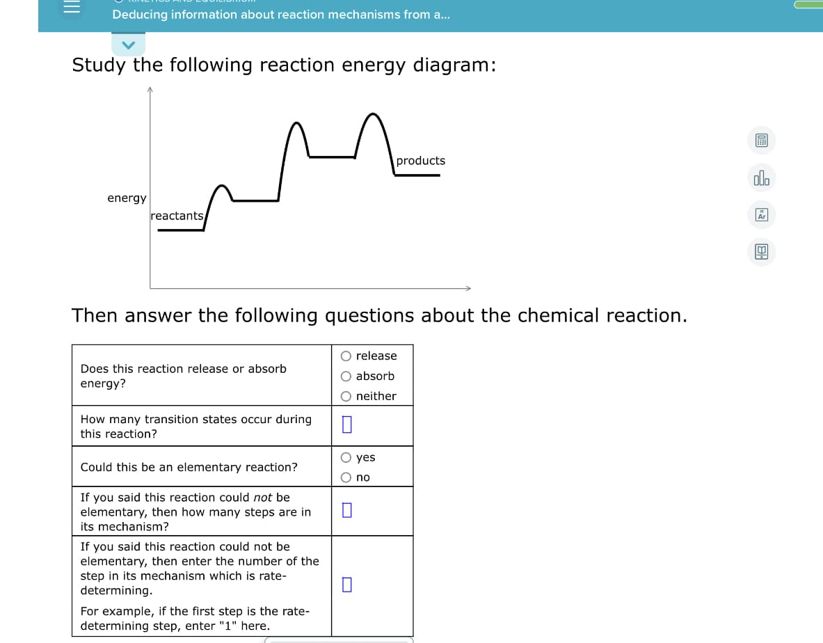 Deducing information about reaction mechanisms from a...
Study the following reaction energy diagram:
圖
products
olo
energy
reactants
Then answer the following questions about the chemical reaction.
O release
Does this reaction release or absorb
O absorb
energy?
O neither
How many transition states occur during
this reaction?
O yes
Could this be an elementary reaction?
O no
If you said this reaction could not be
elementary, then how many steps are in
its mechanism?
If you said this reaction could not be
elementary, then enter the number of the
step in its mechanism which is rate-
determining.
For example, if the first step is the rate-
determining step, enter "1" here.
II
