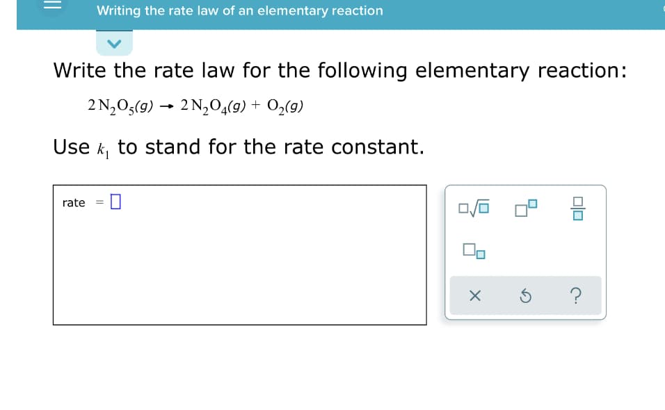 Writing the rate law of an elementary reaction
Write the rate law for the following elementary reaction:
2 N,O5(g) → 2 N,04(9) + O2(g)
Use k, to stand for the rate constant.
rate
?
olo
||
