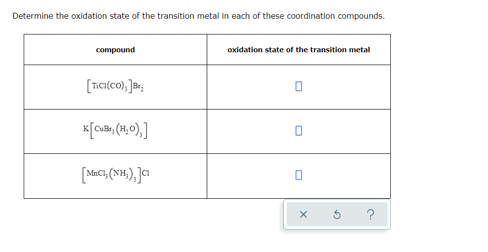 Determine the oxidation state of the transition metal in each of these coordination compounds.
compound
oxidation state of the transition metal
[TECI(co), ]B,
K
[MnCt, (NH,),]I
