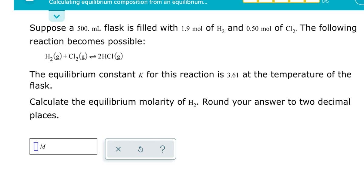Calculating equilibrium composition from an equilibrium...
0/5
Suppose
500. mL flask is filled with 1.9 mol of H, and o0.50 mol of C1,. The following
reaction becomes possible:
H, (g) + Cl,(g) – 2HC1(g)
The equilibrium constant K for this reaction is 3.61 at the temperature of the
flask.
Calculate the equilibrium molarity of H,. Round your answer to two decimal
places.
OM
