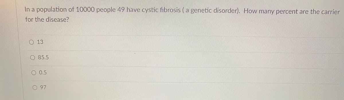 In a population of 10000 people 49 have cystic fibrosis (a genetic disorder). How many percent are the carrier
for the disease?
O 13
85.5
O 0.5
O 97
