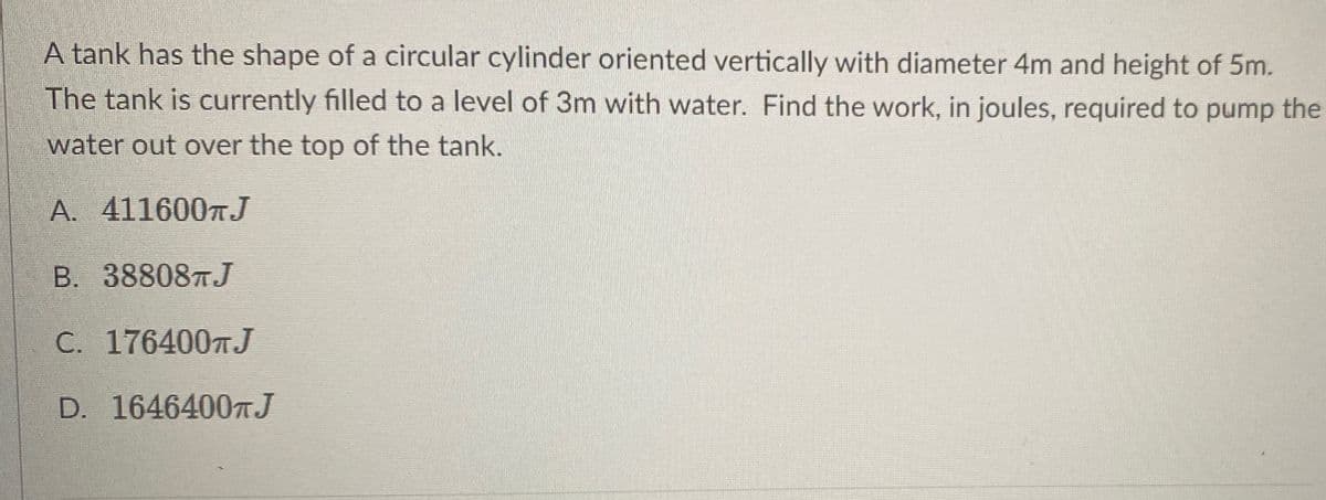A tank has the shape of a circular cylinder oriented vertically with diameter 4m and height of 5m.
The tank is currently filled to a level of 3m with water. Find the work, in joules, required to pump the
water out over the top of the tank.
A. 4116007 J
B. 38808TJ
C. 1764007J
D. 1646400TJ
