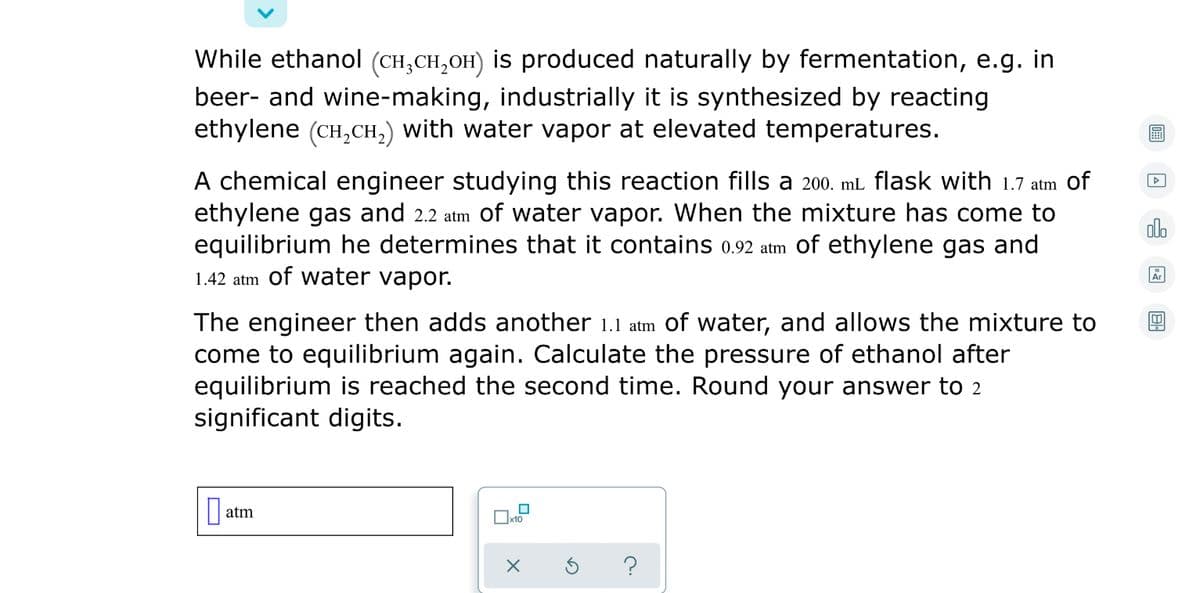 While ethanol (CH,CH,OH) is produced naturally by fermentation, e.g. in
beer- and wine-making, industrially it is synthesized by reacting
ethylene (CH,CH,) with water vapor at elevated temperatures.
A chemical engineer studying this reaction fills a 200. mL flask with 1.7 atm of
ethylene gas and 2.2 atm of water vapor. When the mixture has come to
equilibrium he determines that it contains 0.92 atm of ethylene gas and
1.42 atm of water vapor.
olo
Ar
The engineer then adds another 1.1 atm Of water, and allows the mixture to
come to equilibrium again. Calculate the pressure of ethanol after
equilibrium is reached the second time. Round your answer to 2
significant digits.
atm
