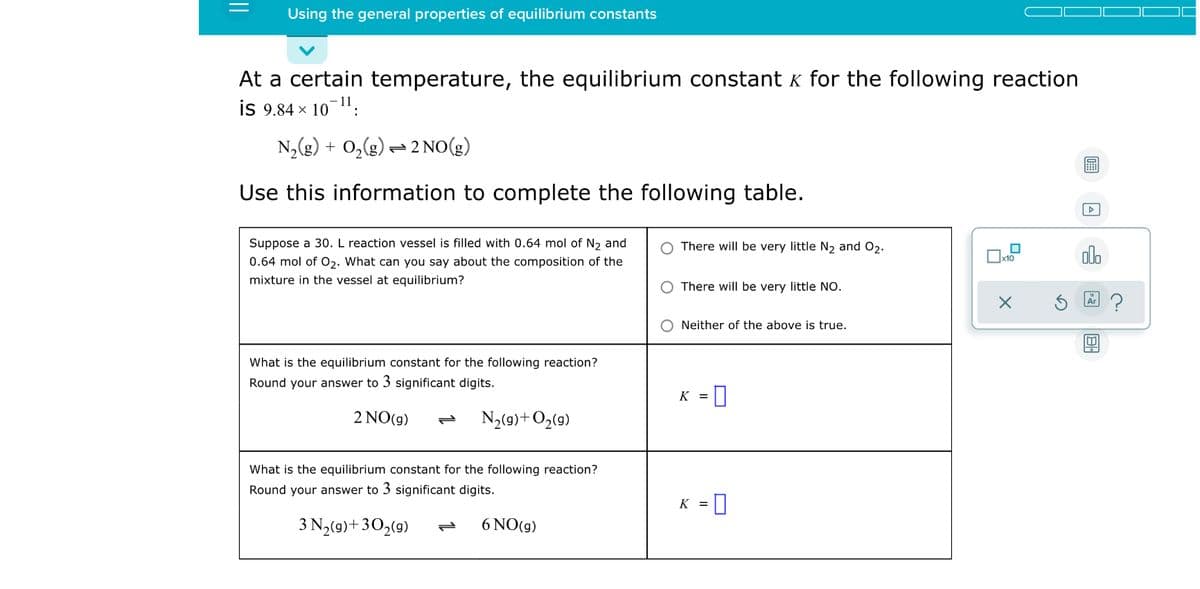 Using the general properties of equilibrium constants
At a certain temperature, the equilibrium constant k for the following reaction
is 9.84 x 101:
N,(g) + 0,(g) = 2 NO(g)
Use this information to complete the following table.
Suppose a 30. L reaction vessel is filled with 0.64 mol of N2 and
There will be very little N, and O2.
alo
0.64 mol of 0,. What can you say about the composition of the
mixture in the vessel at equilibrium?
There will be very little NO.
Neither of the above is true.
What is the equilibrium constant for the following reaction?
Round your answer to 3 significant digits.
K
2 NO(g)
N3(9)+Og(9)
What is the equilibrium constant for the following reaction?
Round your answer to 3 significant digits.
K =
3 N,(9)+30,(9)
6 NO(g)
