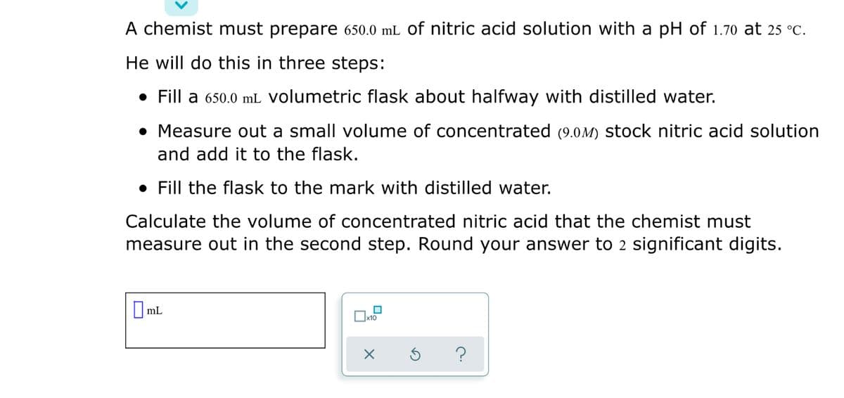 A chemist must prepare 650.0 mL of nitric acid solution with a pH of 1.70 at 25 °C.
He will do this in three steps:
• Fill a 650.0 mL volumetric flask about halfway with distilled water.
• Measure out a small volume of concentrated (9.0M) stock nitric acid solution
and add it to the flask.
• Fill the flask to the mark with distilled water.
Calculate the volume of concentrated nitric acid that the chemist must
measure out in the second step. Round your answer to 2 significant digits.
mL
x10
?
