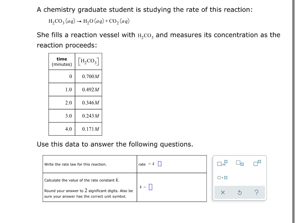 A chemistry graduate student is studying the rate of this reaction:
Н.со, (aд) - н,о (aq) + со, (ag)
She fills a reaction vessel with H,co, and measures its concentration as the
reaction proceeds:
time
[H,CO.]
(minutes)
0.700M
1.0
0.492M
2.0
0.346M
3.0
0.243 M
4.0
0.171 M
Use this data to answer the following questions.
Write the rate law for this reaction.
rate = k O
Calculate the value of the rate constant k.
k =
Round your answer to 2 significant digits. Also be
sure your answer has the correct unit symbol.
