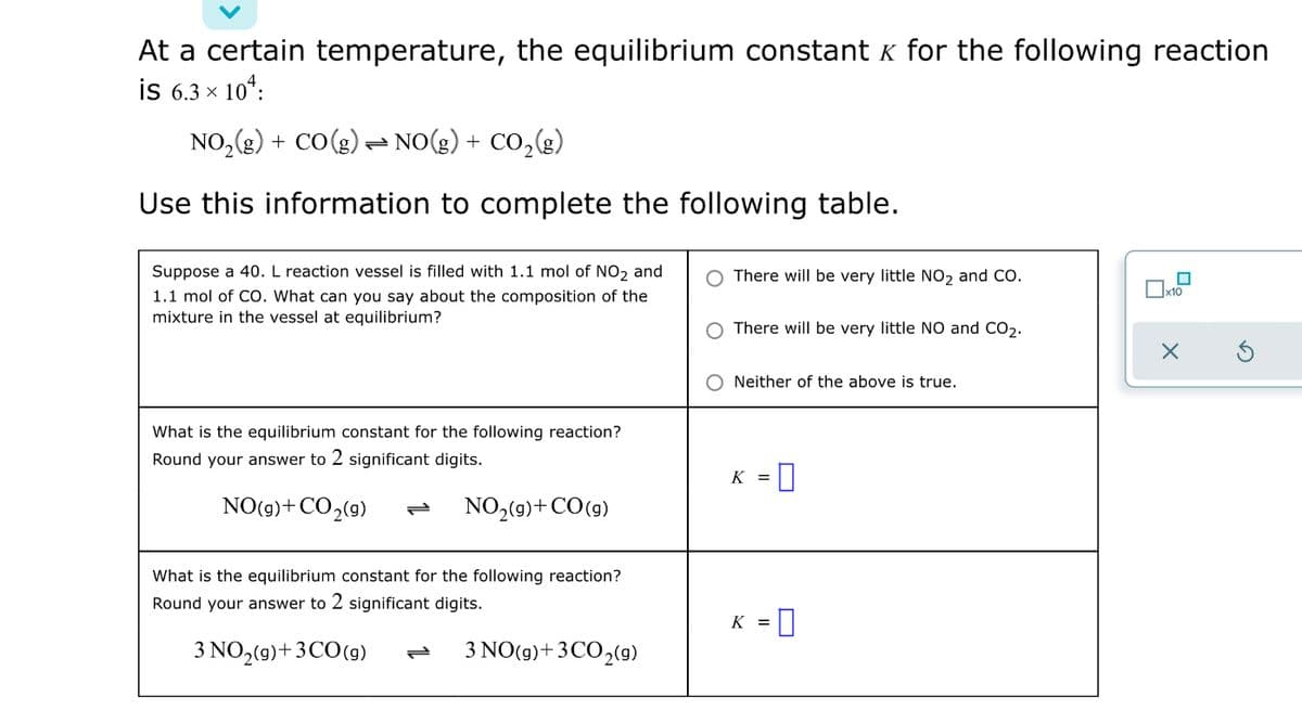 At a certain temperature, the equilibrium constant k for the following reaction
is 6.3 x 10*:
NO,(g) + CO(g) = NO(g) + CO,(g)
Use this information to complete the following table.
Suppose a 40. L reaction vessel is filled with 1.1 mol of NO2 and
1.1 mol of Co. What can you say about the composition of the
mixture in the vessel at equilibrium?
O There will be very little NO2 and CO.
There will be very little NO and CO2.
Neither of the above is true.
What is the equilibrium constant for the following reaction?
Round your answer to 2 significant digits.
K =
NO(9)+CO2(9)
NO2(9)+CO(9)
What is the equilibrium constant for the following reaction?
Round your answer to 2 significant digits.
K = |
3 NO,(9)+3CO(9)
3 NO(9)+3CO2(9)
